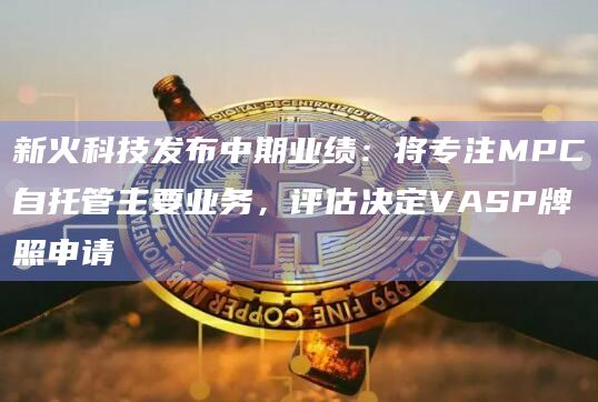 新火科技发布中期业绩：将专注MPC自托管主要业务，评估决定VASP牌照申请