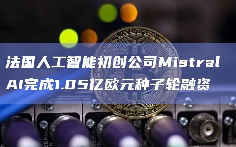 法国人工智能初创公司Mistral AI完成1.05亿欧元种子轮融资