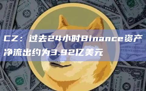 CZ：过去24小时Binance资产净流出约为3.92亿美元