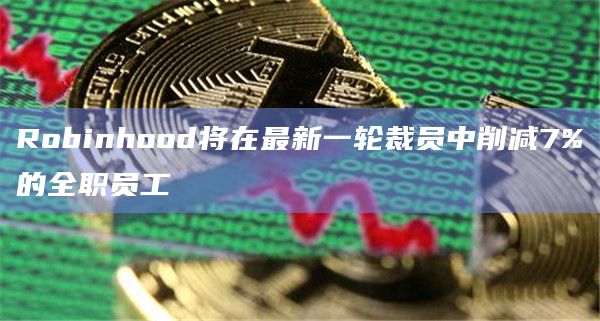 Robinhood将在最新一轮裁员中削减7%的全职员工