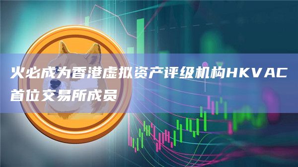 火必成为香港虚拟资产评级机构HKVAC首位交易所成员
