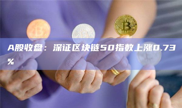 A股收盘：深证区块链50指数上涨0.73%