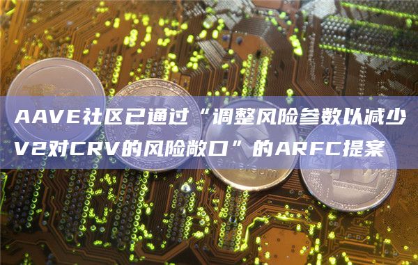 AAVE社区已通过“调整风险参数以减少V2对CRV的风险敞口”的ARFC提案