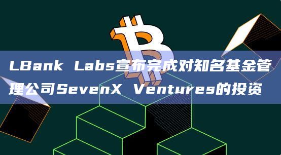 LBank Labs宣布完成对知名基金管理公司SevenX Ventures的投资