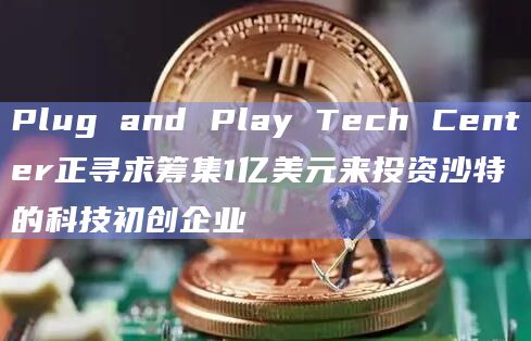 Plug and Play Tech Center正寻求筹集1亿美元来投资沙特的科技初创企业
