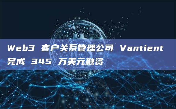 Web3 客户关系管理公司 Vantient 完成 345 万美元融资