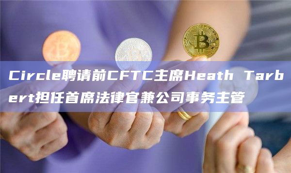 Circle聘请前CFTC主席Heath Tarbert担任首席法律官兼公司事务主管