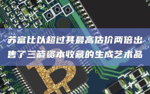 苏富比以超过其最高估价两倍出售了三箭资本收藏的生成艺术品