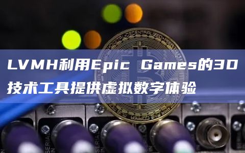 LVMH利用Epic Games的3D技术工具提供虚拟数字体验