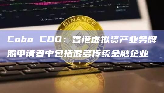 Cobo COO：香港虚拟资产业务牌照申请者中包括很多传统金融企业