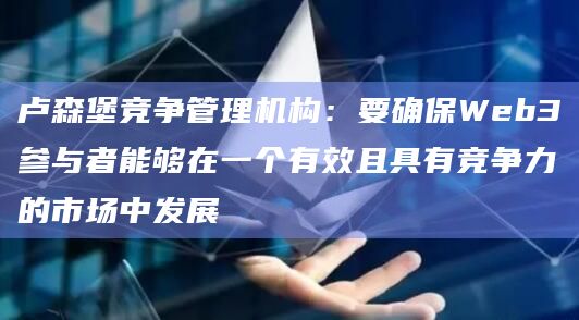 卢森堡竞争管理机构：要确保Web3参与者能够在一个有效且具有竞争力的市场中发展