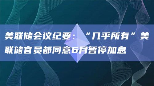 美联储会议纪要：“几乎所有”美联储官员都同意6月暂停加息