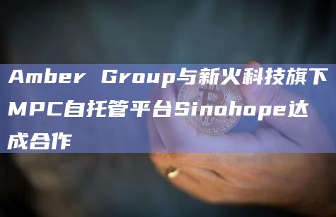 Amber Group与新火科技旗下MPC自托管平台Sinohope达成合作