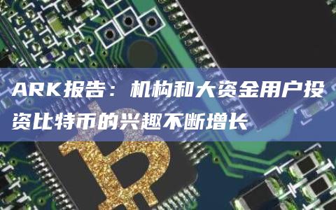 ARK报告：机构和大资金用户投资比特币的兴趣不断增长