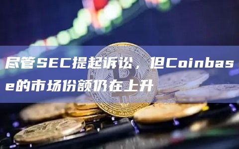 尽管SEC提起诉讼，但Coinbase的市场份额仍在上升