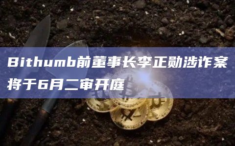 Bithumb前董事长李正勋涉诈案将于6月二审开庭