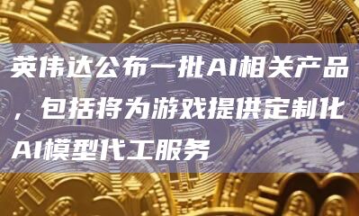 英伟达公布一批AI相关产品，包括将为游戏提供定制化AI模型代工服务