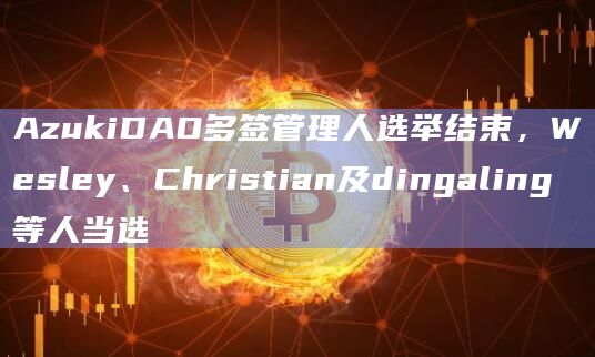 AzukiDAO多签管理人选举结束，Wesley、Christian及dingaling等人当选