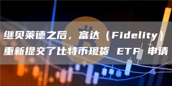 继贝莱德之后，富达（Fidelity）重新提交了比特币现货 ETF 申请