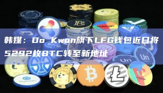 韩媒：Do Kwon旗下LFG钱包近日将5292枚BTC转至新地址