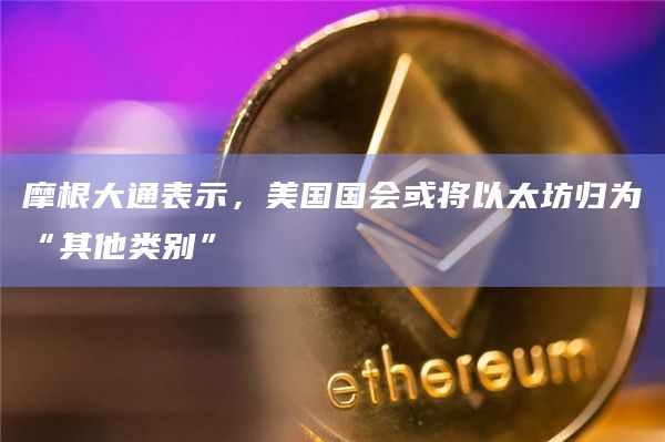 摩根大通表示，美国国会或将以太坊归为“其他类别”