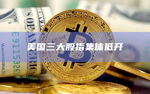 美国三大股指集体低开