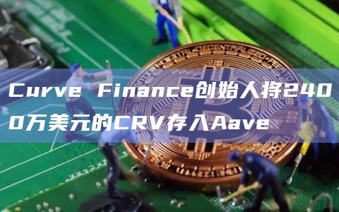 Curve Finance创始人将2400万美元的CRV存入Aave