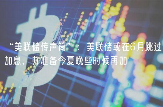 “美联储传声筒”：美联储或在6月跳过加息，并准备今夏晚些时候再加