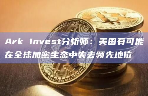 Ark Invest分析师：美国有可能在全球加密生态中失去领先地位