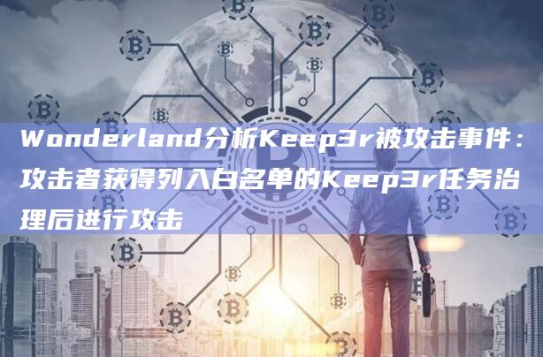 Wonderland分析Keep3r被攻击事件：攻击者获得列入白名单的Keep3r任务治理后进行攻击