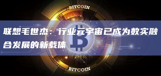 联想毛世杰：行业元宇宙已成为数实融合发展的新载体